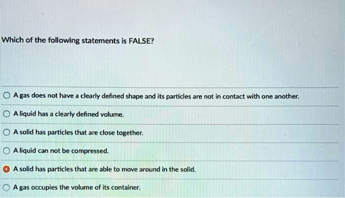 Which of the following statements is FALSE?

A gas does not have a clearly defined shape and its particles are not in contact with one another.
A liquid has a clearly defined volume.
A solid has particles that are close together.
A liquid can not be compressed.
A solid has particles that are able to move around in the solid.
A gas occupies the volume of its container.