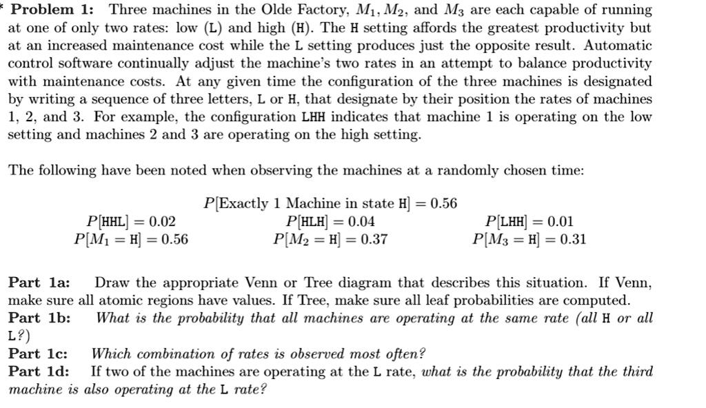 Problem 1: Three machines in the Olde Factory, M1, M2, and M3 are each capable of running at one of only two rates: low (L) and high (H). The H setting affords the greatest productivity but at an increased maintenance cost while the L setting produces just the opposite result. Automatic control software continually adjust the machine’s two rates in an attempt to balance productivity with maintenance costs. At any given time the configuration of the three machines is designated by writing a sequence of three letters, L or H, that designate by their position the rates of machines 1, 2, and 3. For example, the configuration LHH indicates that machine 1 is operating on the low setting and machines 2 and 3 are operating on the high setting.

The following have been noted when observing the machines at a randomly chosen time:

P[Exactly 1 Machine in state H] = 0.56
P[HHL] = 0.02 P[HLH] = 0.04 P[LHH] = 0.01
P[M1 = H] = 0.56 P[M2 = H] = 0.37 P[M3 = H] = 0.31

Part 1a: Draw the appropriate Venn or Tree diagram that describes this situation. If Venn, make sure all atomic regions have values. If Tree, make sure all leaf probabilities are computed.
Part 1b: What is the probability that all machines are operating at the same rate (all H or all L?)
Part 1c: Which combination of rates is observed most often?
Part 1d: If two of the machines are operating at the L rate, what is the probability that the third machine is also operating at the L rate?