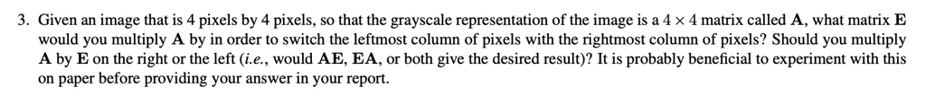 3. Given an image that is 4 pixels by 4 pixels, so that the grayscale representation of the image is a 4 × 4 matrix called A, what matrix E would you multiply A by in order to switch the leftmost column of pixels with the rightmost column of pixels? Should you multiply A by E on the right or the left (i.e., would AE, EA, or both give the desired result)? It is probably beneficial to experiment with this on paper before providing your answer in your report.