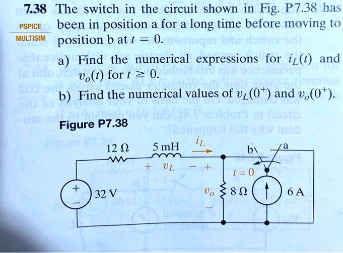 7.38 The switch in the circuit shown in Fig. P7.38 has been in position a for a long time before moving to position b at t = 0.
a) Find the numerical expressions for iL(t) and vo(t) for t ? 0.
b) Find the numerical values of vL(0+) and vo(0+).
Figure P7.38
12 ?
5 mH
iL
b
/a
+ vL -
t = 0
+
32 V
vo 8 ?
6 A