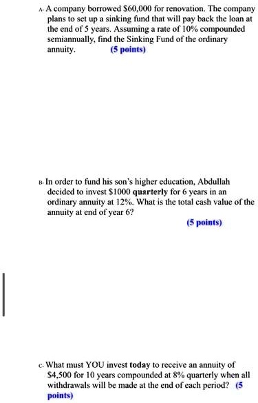A- A company borrowed 60,000 for renovation. The company plans to set up a sinking fund that will pay back the loan at the end of 5 years. Assuming a rate of 10% compounded semiannually, find the Sinking Fund of the ordinary annuity.

B- In order to fund his son's higher education, Abdullah decided to invest1000 quarterly for 6 years in an ordinary annuity at 12%. What is the total cash value of the annuity at end of year 6?

c- What must YOU invest today to receive an annuity of 4,500 for 10 years compounded at 8% quarterly when all withdrawals will be made at the end of each period?