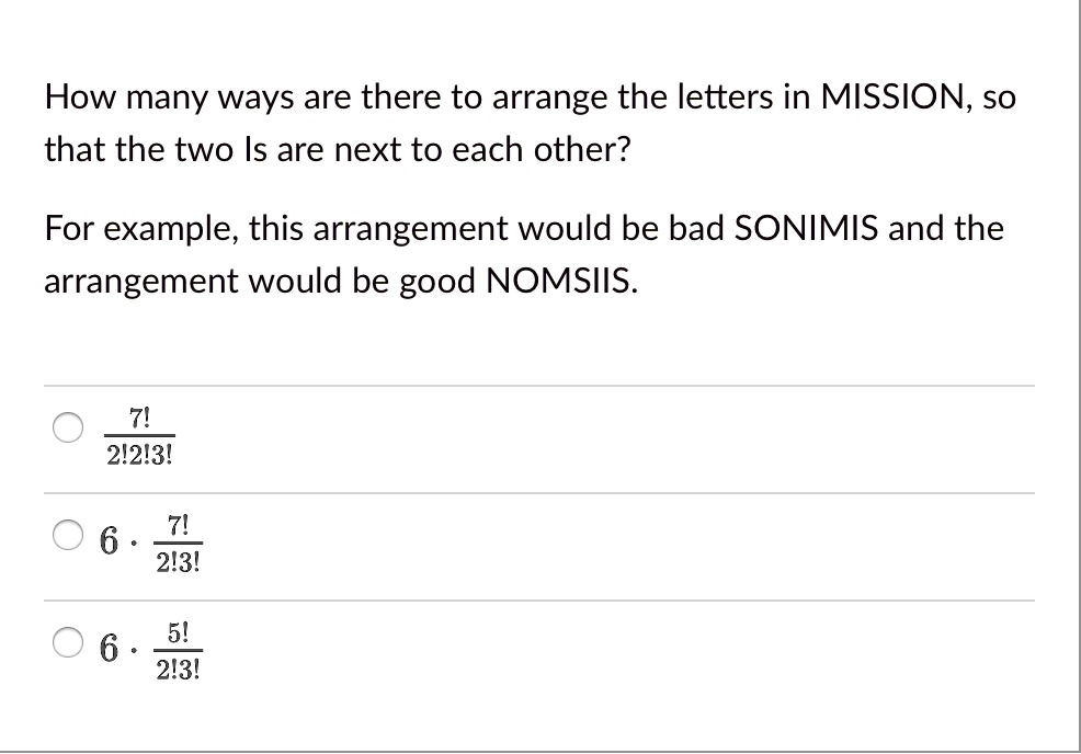 How many ways are there to arrange the letters in MISSION, so
that the two Is are next to each other?
For example, this arrangement would be bad SONIMIS and the
arrangement would be good NOMSIIS.
- frac7!2!2!3!
- 6. frac7!2!3!
- 6. frac5!2!3!