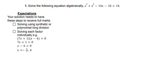 1. Solve the following equation algebraically, ( x^3+x^2-14 x-10=14 ).

Expectations
Your solution needs to have these steps to receive full marks
Solving using synthetic or polynomial long division
Solving each factor individually e.g.
[
eginarrayl
(7 x+1)(x-6)=0 7 x+1=0 x-6=0 x=-frac17, 6
endarray
]