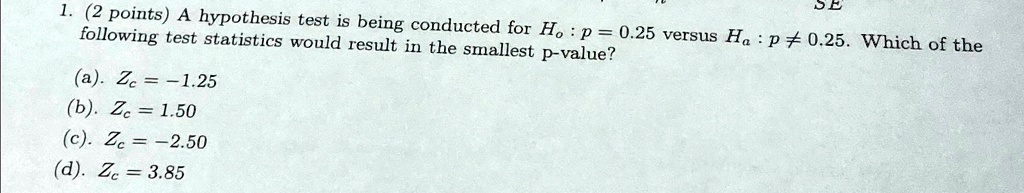 1. (2 points) A hypothesis test is being conducted for Ho: p = 0.25 versus Ha: p ≠ 0.25. Which of the following test statistics would result in the smallest p-value?
(a). Zc = -1.25
(b). Zc = 1.50
(c). Zc = -2.50
(d). Zc = 3.85