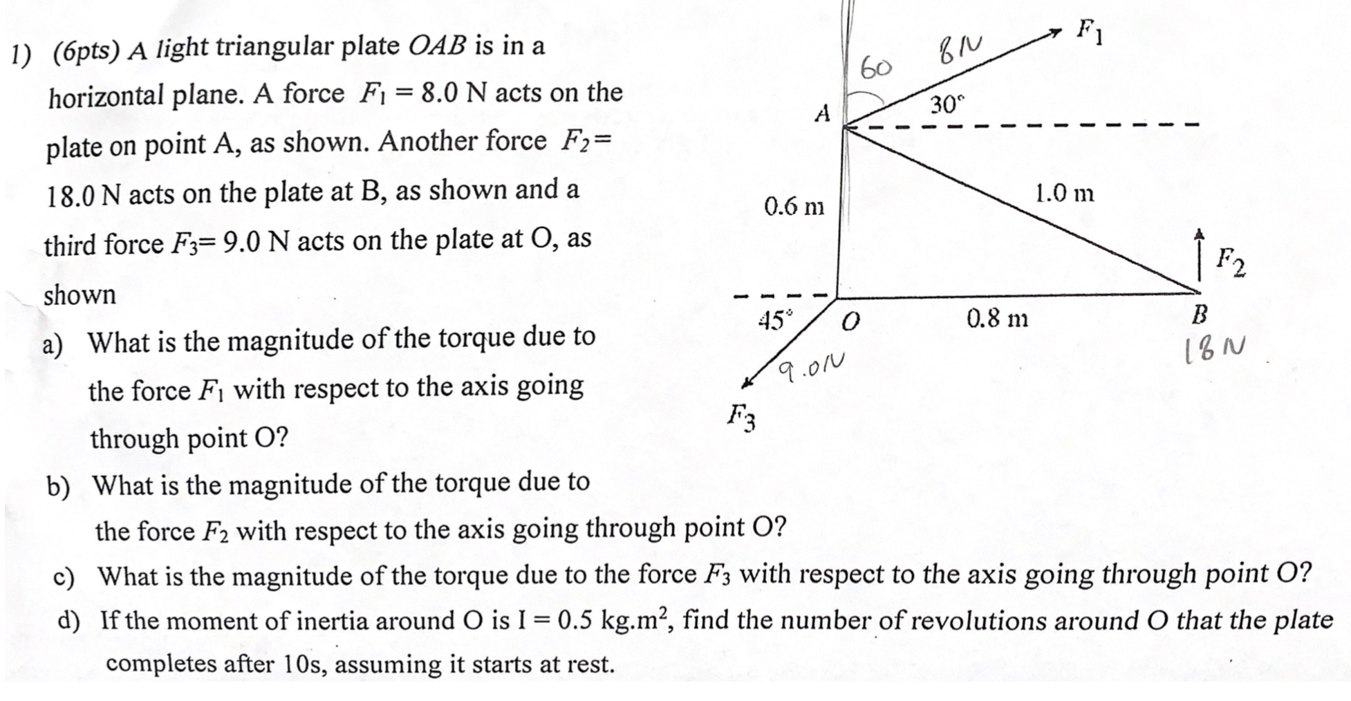 1) (6pts) A light triangular plate OAB is in a horizontal plane. A force F1 = 8.0 N acts on the plate on point A, as shown. Another force F2 = 18.0 N acts on the plate at B, as shown and a third force F3 = 9.0 N acts on the plate at O, as shown
a) What is the magnitude of the torque due to the force F1 with respect to the axis going through point O?
b) What is the magnitude of the torque due to the force F2 with respect to the axis going through point O?
c) What is the magnitude of the torque due to the force F3 with respect to the axis going through point O?
d) If the moment of inertia around O is I = 0.5 kg.m², find the number of revolutions around O that the plate completes after 10s, assuming it starts at rest.