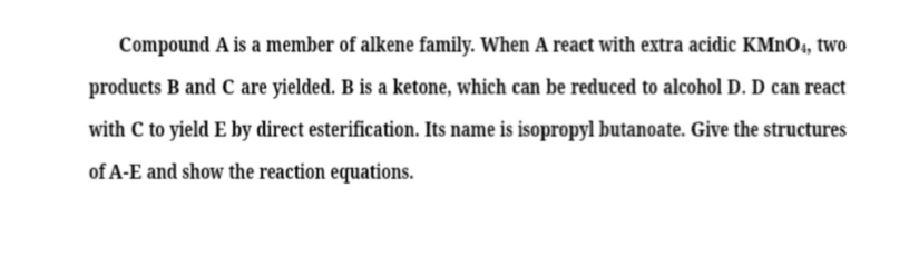 Compound A is a member of alkene family. When A react with extra acidic KMnO4, two products B and C are yielded. B is a ketone, which can be reduced to alcohol D. D can react with C to yield E by direct esterification. Its name is isopropyl butanoate. Give the structures of A-E and show the reaction equations.