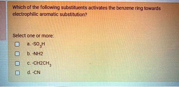 Which of the following substituents activates the benzene ring towards electrophilic aromatic substitution?
Select one or more:
a. -SO3H
b. -NH2
c. -CH2CH3
d. -CN