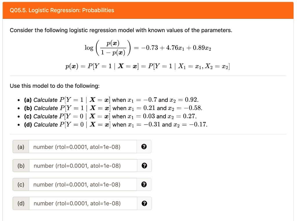 Consider the following logistic regression model with known values of the parameters.
log(p(x)/(1-p(x))) = -0.73 + 4.76x1 + 0.89x2
p(x) = P[Y = 1 | X = x] = P[Y = 1 | X1 = x1, X2 = x2]

Use this model to do the following:
(a) Calculate P[Y = 1 | X = x] when x1 = -0.7 and x2 = 0.92.
(b) Calculate P[Y = 1 | X = x] when x1 = 0.21 and x2 = -0.58.
(c) Calculate P[Y = 0 | X = x] when x1 = 0.03 and x2 = 0.27.
(d) Calculate P[Y = 0 | X = x] when x1 = -0.31 and x2 = -0.17.