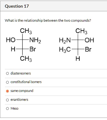 Question 17
What is the relationship between the two compounds?
CH3
HO-NH2
H-Br
CH3
CH3
H2N-OH
H3C-Br
H
diastereomers
constitutional isomers
same compound
enantiomers
Meso