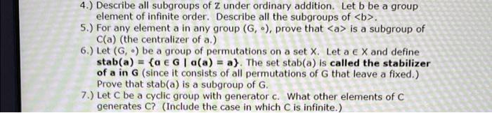 4.) Describe all subgroups of Z under ordinary addition. Let b be a group element of infinite order. Describe all the subgroups of <b>.
5.) For any element a in any group (G, ?), prove that <a> is a subgroup of C(a) (the centralizer of a.)
6.) Let (G, ?) be a group of permutations on a set X. Let a ? X and define stab(a) = ? ? G | ?(a) = a. The set stab(a) is called the stabilizer of a in G (since it consists of all permutations of G that leave a fixed.) Prove that stab(a) is a subgroup of G.
7.) Let C be a cyclic group with generator c. What other elements of C generates C? (Include the case in which C is infinite.)