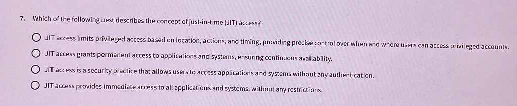 7. Which of the following best describes the concept of just-in-time (JIT) access?
JIT access limits privileged access based on location, actions, and timing, providing precise control over when and where users can access privileged accounts.
JIT access grants permanent access to applications and systems, ensuring continuous availability.
JIT access is a security practice that allows users to access applications and systems without any authentication.
JIT access provides immediate access to all applications and systems, without any restrictions.