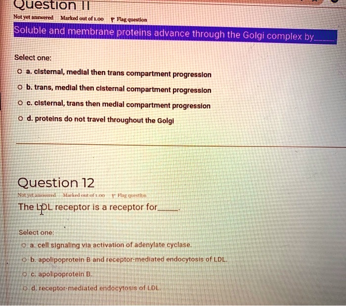 Question 11
Soluble and membrane proteins advance through the Golgi complex by
Select one:
a. cisternal, medial then trans compartment progression
b. trans, medial then cisternal compartment progression
c. cisternal, trans then medial compartment progression
d. proteins do not travel throughout the Golgi
Question 12
The LDL receptor is a receptor for.
Select one:
a. cell signaling via activation of adenylate cyclase.
b. apolipoprotein B and receptor-mediated endocytosis of LDL.
c. apolipoprotein B.
d. receptor-mediated endocytosis of LDL.