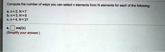 Compute the number of ways you can select n elements from N elements for each of the following:

a. n = 2, N = 7
b. n = 3, N = 6
c. n = 4, N = 21

a. way(s)
(Simplify your answer.)