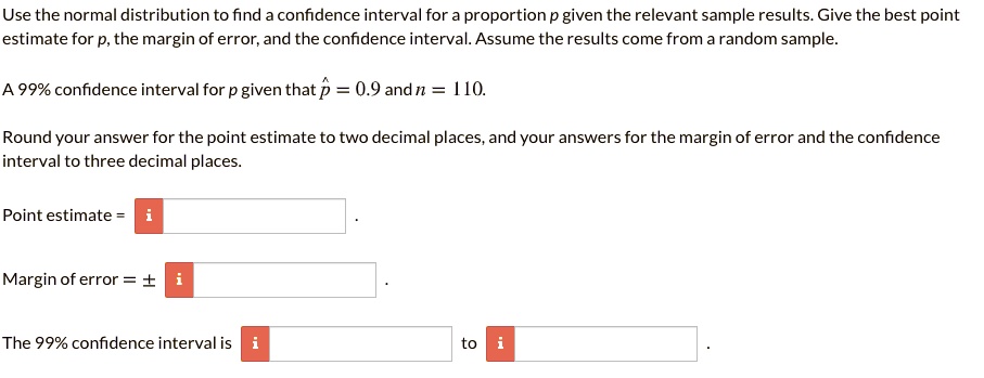 Use the normal distribution to find a confidence interval for a proportion p given the relevant sample results. Give the best point estimate for p, the margin of error, and the confidence interval. Assume the results come from a random sample.

A 99% confidence interval for p given that p? = 0.9 and n = 110.

Round your answer for the point estimate to two decimal places, and your answers for the margin of error and the confidence interval to three decimal places.

Point estimate =
Margin of error = ±
The 99% confidence interval is to .