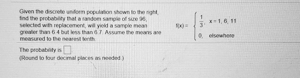 Given the discrete uniform population shown to the right, find the probability that a random sample of size 96, selected with replacement, will yield a sample mean greater than 6.4 but less than 6.7. Assume the means are measured to the nearest tenth.

f(x) = 
1/3, x = 1, 6, 11
0, elsewhere

The probability is
(Round to four decimal places as needed.)