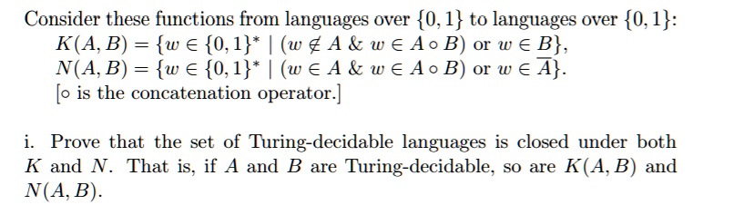 Consider these functions from languages over {0, 1} to languages over {0, 1}:
K(A, B) = {w ∈{0, 1}^* | (w ∉ A & w ∈ A ∘ B)  or  w ∈ B},
N(A, B) = {w ∈{0, 1}^* | (w ∈ A & w ∈ A ∘ B)  or  w ∈A}.
[∘ is the concatenation operator.]
i. Prove that the set of Turing-decidable languages is closed under both
K and N. That is, if A and B are Turing-decidable, so are K(A, B) and
N(A, B).