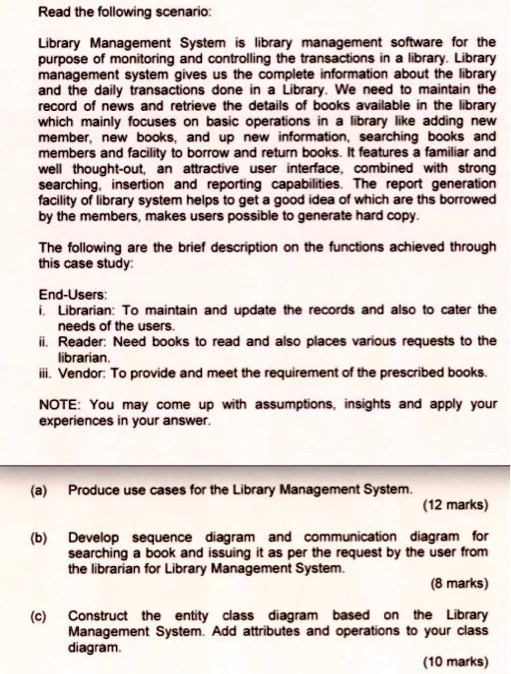 Read the following scenario:
Library Management System is library management software for the
purpose of monitoring and controlling the transactions in a library. Library
management system gives us the complete information about the library
and the daily transactions done in a Library. We need to maintain the
record of news and retrieve the details of books available in the library
which mainly focuses on basic operations in a library like adding new
member, new books, and up new information, searching books and
members and facility to borrow and return books. It features a familiar and
well thought-out, an attractive user interface, combined with strong
searching, insertion and reporting capabilities. The report generation
facility of library system helps to get a good idea of which are ths borrowed
by the members, makes users possible to generate hard copy.
The following are the brief description on the functions achieved through
this case study:
End-Users:
i. Librarian: To maintain and update the records and also to cater the
needs of the users.
ii. Reader: Need books to read and also places various requests to the
librarian.
iii. Vendor: To provide and meet the requirement of the prescribed books.
NOTE: You may come up with assumptions, insights and apply your
experiences in your answer.
(a) Produce use cases for the Library Management System.  (12 marks)
(b) Develop sequence diagram and communication diagram for
searching a book and issuing it as per the request by the user from
the librarian for Library Management System.  (8 marks)
(c) Construct the entity class diagram based on the Library
Management System. Add attributes and operations to your class
diagram.  (10 marks)