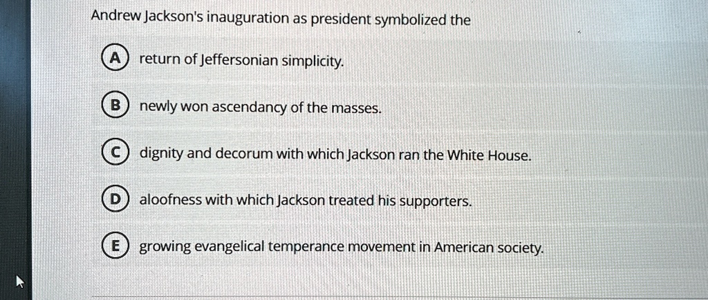 Andrew Jackson's inauguration as president symbolized the
A return of Jeffersonian simplicity.
B newly won ascendancy of the masses.
C dignity and decorum with which Jackson ran the White House.
D aloofness with which Jackson treated his supporters.
E growing evangelical temperance movement in American society.