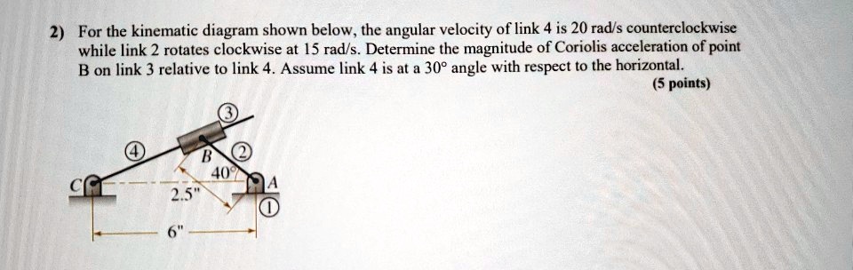 2) For the kinematic diagram shown below, the angular velocity of link 4 is 20 rad/s counterclockwise while link 2 rotates clockwise at 15 rad/s. Determine the magnitude of Coriolis acceleration of point B on link 3 relative to link 4. Assume link 4 is at a 30° angle with respect to the horizontal. (5 points)
