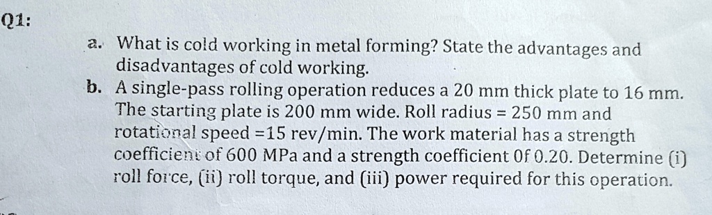 q1 a what is cold working in metal forming state the advantages and disadvantages of cold working b a single pass rolling operation reduces a 20 mm thick plate to 16 mm the starting plate is 17997