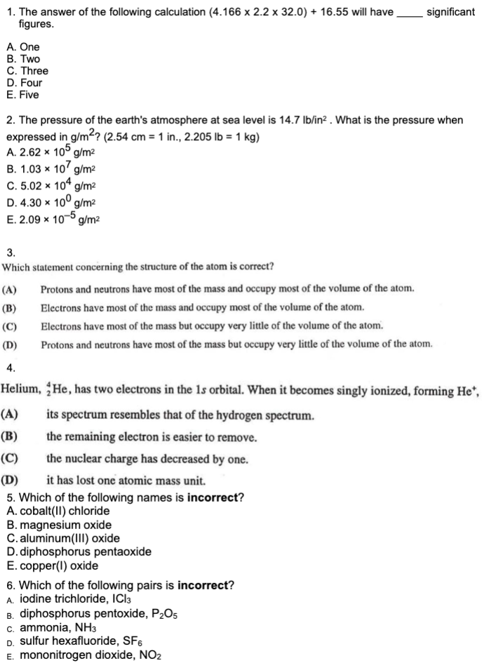 1. The answer of the following calculation (4.166 x 2.2 x 32.0) + 16.55 will have  significant figures.
A. One
B. Two
C. Three
D. Four
E. Five

2. The pressure of the earth's atmosphere at sea level is 14.7 lb/in². What is the pressure when expressed in g/m²? (2.54 cm = 1 in., 2.205 lb = 1 kg)
A. 2.62 x 10? g/m²
B. 1.03 x 10? g/m²
C. 5.02 x 10? g/m²
D. 4.30 x 10? g/m²
E. 2.09 x 10?? g/m²

3.
Which statement concerning the structure of the atom is correct?
(A) Protons and neutrons have most of the mass and occupy most of the volume of the atom.
(B) Electrons have most of the mass and occupy most of the volume of the atom.
(C) Electrons have most of the mass but occupy very little of the volume of the atom.
(D) Protons and neutrons have most of the mass but occupy very little of the volume of the atom.

4.
Helium, ??He, has two electrons in the 1s orbital. When it becomes singly ionized, forming He?,
(A) its spectrum resembles that of the hydrogen spectrum.
(B) the remaining electron is easier to remove.
(C) the nuclear charge has decreased by one.
(D) it has lost one atomic mass unit.

5. Which of the following names is incorrect?
A. cobalt(II) chloride
B. magnesium oxide
C. aluminum(III) oxide
D. diphosphorus pentaoxide
E. copper(I) oxide

6. Which of the following pairs is incorrect?
A. iodine trichloride, ICl?
B. diphosphorus pentoxide, P?O?
C. ammonia, NH?
D. sulfur hexafluoride, SF?
E. mononitrogen dioxide, NO?