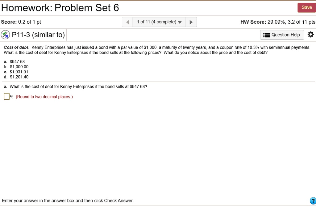 Homework: Problem Set 6
Score: 0.2 of 1 pt
P11-3 (similar to)
1 of 11 (4 complete)
Save
HW Score: 29.09%, 3.2 of 11 pts
Question Help
Cost of debt. Kenny Enterprises has just issued a bond with a par value of 1,000, a maturity of twenty years, and a coupon rate of 10.3% with semiannual payments.
What is the cost of debt for Kenny Enterprises if the bond sells at the following prices? What do you notice about the price and the cost of debt?
a.947.68
b. 1,000.00
c.1,031.01
d. 1,201.40
a. What is the cost of debt for Kenny Enterprises if the bond sells at947.68?
% (Round to two decimal places.)
Enter your answer in the answer box and then click Check Answer.
?