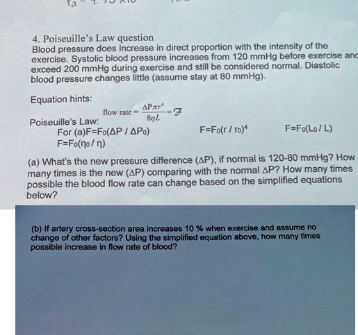 4. Poiseuille's Law question
Blood pressure does increase in direct proportion with the intensity of the
exercise. Systolic blood pressure increases from 120 mmHg before exercise and
exceed 200 mmHg during exercise and still be considered normal. Diastolic
blood pressure changes little (assume stay at 80 mmHg).
Equation hints:
flow rate = (Δ P π r^4)/(8 η L) = ℱ
Poiseuille's Law:
For (a) F=Fo(?P / ?Po)
F=Fo(r/ro)^4
F=Fo(?o/?)
F=Fo(Lo/L)
(a) What's the new pressure difference (?P), if normal is 120-80 mmHg? How
many times is the new (?P) comparing with the normal ?P? How many times
possible the blood flow rate can change based on the simplified equations
below?
(b) If artery cross-section area increases 10 % when exercise and assume no
change of other factors? Using the simplified equation above, how many times
possible increase in flow rate of blood?