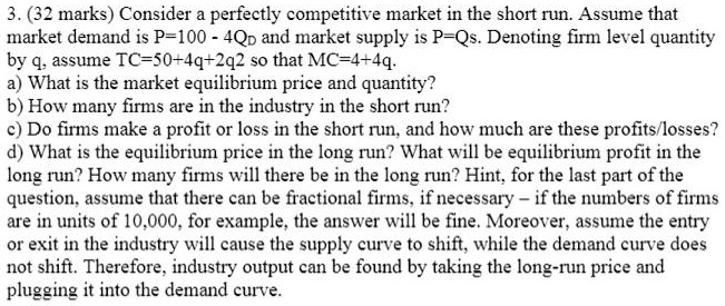 3. (32 marks) Consider a perfectly competitive market in the short run. Assume that market demand is P=100 - 4QD and market supply is P=Qs. Denoting firm level quantity by q, assume TC=50+4q+2q2 so that MC=4+4q.
a) What is the market equilibrium price and quantity?
b) How many firms are in the industry in the short run?
c) Do firms make a profit or loss in the short run, and how much are these profits/losses?
d) What is the equilibrium price in the long run? What will be equilibrium profit in the long run? How many firms will there be in the long run? Hint, for the last part of the question, assume that there can be fractional firms, if necessary – if the numbers of firms are in units of 10,000, for example, the answer will be fine. Moreover, assume the entry or exit in the industry will cause the supply curve to shift, while the demand curve does not shift. Therefore, industry output can be found by taking the long-run price and plugging it into the demand curve.