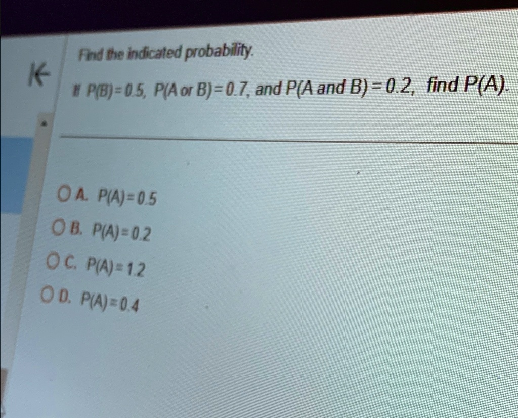 Find the indicated probability.
# P(B)=0.5, P(A or B) = 0.7, and P(A and B) = 0.2, find P(A).
A. P(A)=0.5
B. P(A)=0.2
C. P(A)=1.2
D. P(A)=0.4