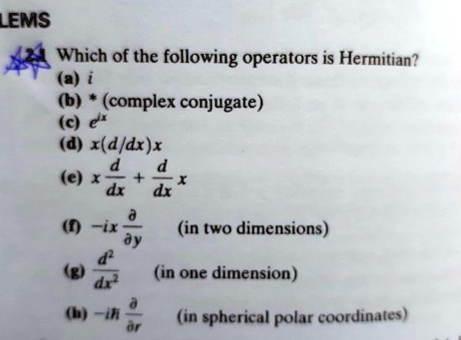 Which of the following operators is Hermitian?
(a) i
(b) * (complex conjugate)
(c) e^ix
(d) x(d/dx)x
(e) x d/dx + d/dx x
(f) -ix ?/?y (in two dimensions)
(g) d^2/dx^2 (in one dimension)
(h) -i? ?/?r (in spherical polar coordinates)