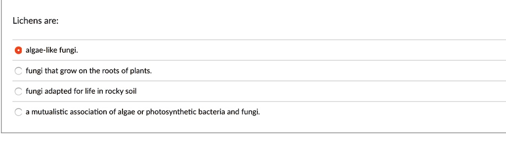 Lichens are:
algae-like fungi.
fungi that grow on the roots of plants.
fungi adapted for life in rocky soil
a mutualistic association of algae or photosynthetic bacteria and fungi.