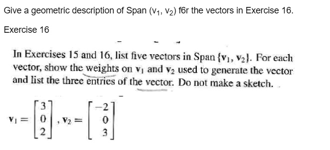 Give a geometric description of Span (v1, v2) for the vectors in Exercise 16.
Exercise 16
In Exercises 15 and 16, list five vectors in Span v1, v2. For each vector, show the weights on v1 and v2 used to generate the vector and list the three entries of the vector. Do not make a sketch.
v1 = [3 0 2], v2 = [-2 0 3]