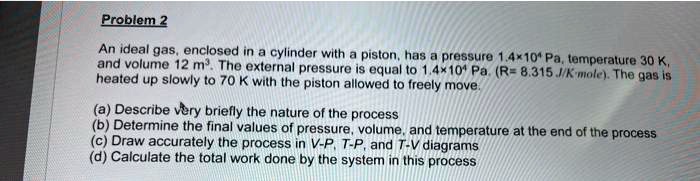 An ideal gas, enclosed in a cylinder with a piston, has a pressure 1.4×10^4 Pa, temperature 30 K, and volume 12 m^3. The external pressure is equal to 1.4×10^4 Pa. (R= 8.315 J/K·mole). The gas is heated up slowly to 70 K with the piston allowed to freely move. (a) Describe very briefly the nature of the process (b) Determine the final values of pressure, volume, and temperature at the end of the process (c) Draw accurately the process in V-P, T-P, and T-V diagrams (d) Calculate the total work done by the system in this process