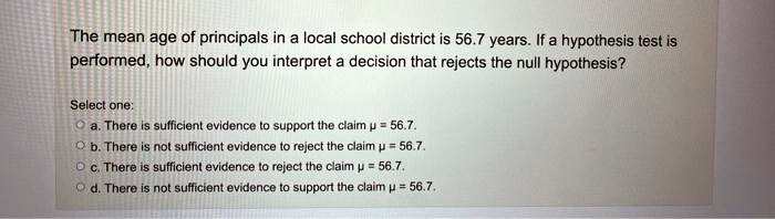 The mean age of principals in a local school district is 56.7 years. If a hypothesis test is performed, how should you interpret a decision that rejects the null hypothesis?
Select one:
a. There is sufficient evidence to support the claim ? = 56.7.
b. There is not sufficient evidence to reject the claim ? = 56.7.
c. There is sufficient evidence to reject the claim ? = 56.7.
d. There is not sufficient evidence to support the claim ? = 56.7.