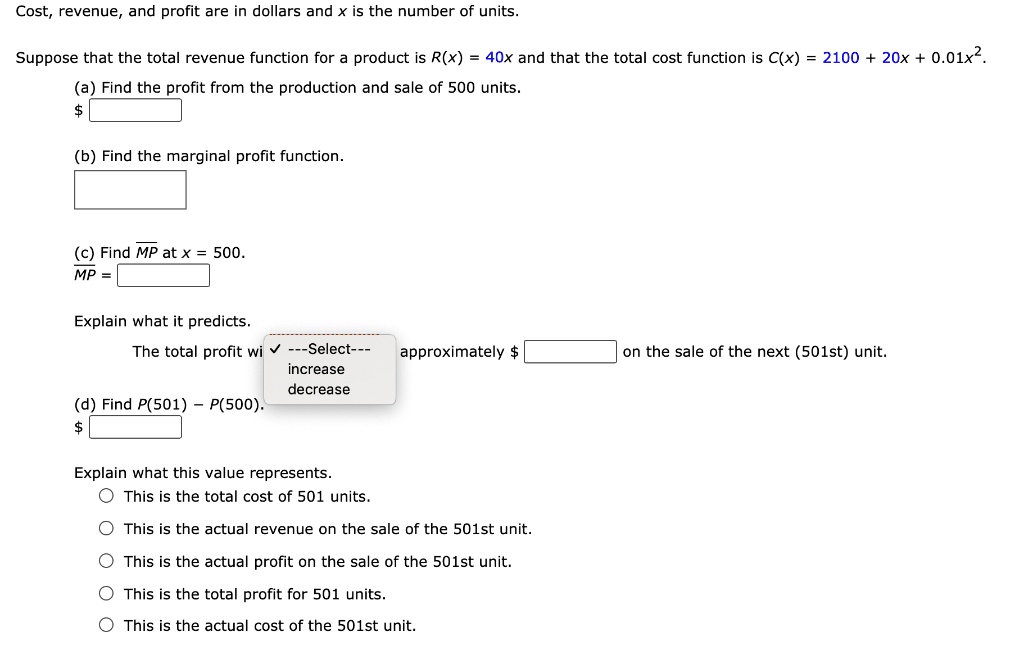 Cost, revenue, and profit are in dollars and x is the number of units. Suppose that the total revenue function for a product is R(x) = 40x and that the total cost function is C(x) = 2100 + 20x + 0.01x^2. (a) Find the profit from the production and sale of 500 units. (b) Find the marginal profit function. (c) Find MP at x = 500. MP = Explain what it predicts. The total profit will —Select— approximately on the sale of the next (501st) unit. (d) Find P(501) - P(500). Explain what this value represents. This is the total cost of 501 units. This is the actual revenue on the sale of the 501st unit. This is the actual profit on the sale of the 501st unit. This is the total profit for 501 units. This is the actual cost of the 501st unit.