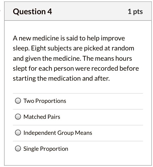 A new medicine is said to help improve sleep. Eight subjects are picked at random and given the medicine. The means hours slept for each person were recorded before starting the medication and after.

Two Proportions
Matched Pairs
Independent Group Means
Single Proportion