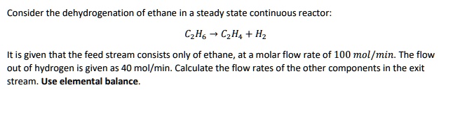 Consider the dehydrogenation of ethane in a steady state continuous reactor:
C2H6 ightarrow C2H4 + H2
It is given that the feed stream consists only of ethane, at a molar flow rate of 100 mol/min. The flow
out of hydrogen is given as 40 mol/min. Calculate the flow rates of the other components in the exit
stream. Use elemental balance.
