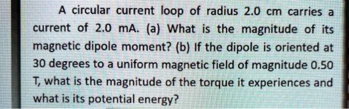A circular current loop of radius 2.0 cm carries a
current of 2.0 mA. (a) What is the magnitude of its
magnetic dipole moment? (b) If the dipole is oriented at
30 degrees to a uniform magnetic field of magnitude 0.50
T, what is the magnitude of the torque it experiences and
what is its potential energy?