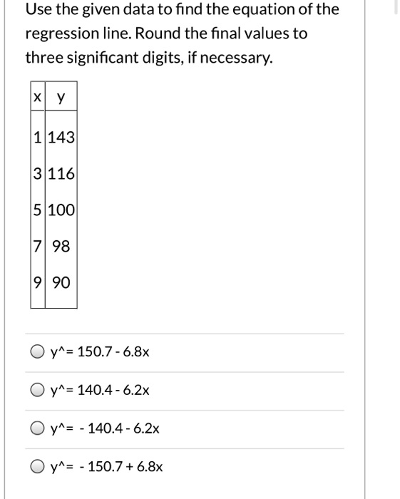 Use the given data to find the equation of the regression line. Round the final values to three significant digits, if necessary.

x y
1 143
3 116
5 100
7 98
9 90

y^ = 150.7 - 6.8x
y^ = 140.4 - 6.2x
y^ = - 140.4 - 6.2x
y^ = - 150.7 + 6.8x