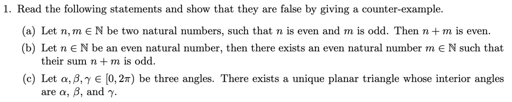 1. Read the following statements and show that they are false by giving a counter-example.
(a) Let n, m ∈ℕ be two natural numbers, such that n is even and m is odd. Then n + m is even.
(b) Let n ∈ℕ be an even natural number, then there exists an even natural number m ∈ℕ such that
their sum n + m is odd.
(c) Let α, β, γ∈ [0, 2π) be three angles. There exists a unique planar triangle whose interior angles
are α, β, and γ.