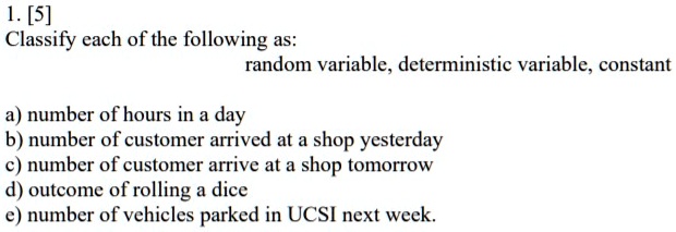 1. [5]
Classify each of the following as:
random variable, deterministic variable, constant
a) number of hours in a day
b) number of customer arrived at a shop yesterday
c) number of customer arrive at a shop tomorrow
d) outcome of rolling a dice
e) number of vehicles parked in UCSI next week.