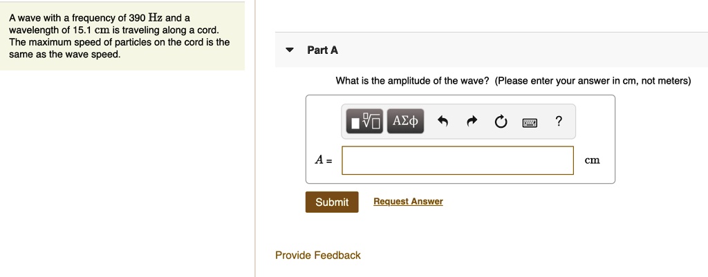 A wave with a frequency of 390 Hz and a wavelength of 15.1 cm is traveling along a cord. The maximum speed of particles on the cord is the same as the wave speed.

Part A
What is the amplitude of the wave? (Please enter your answer in cm, not meters)