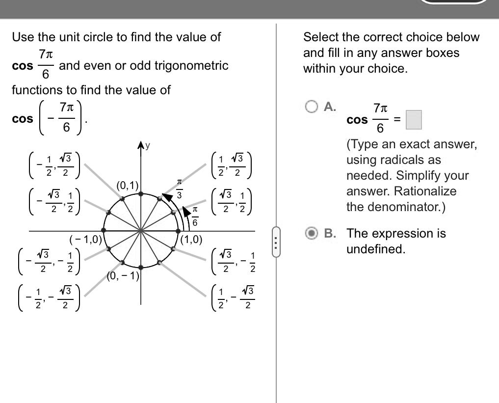 Use the unit circle to find the value of cos((7π)/(6)) and even or odd trigonometric functions to find the value of cos(-(7π)/(6)).
Select the correct choice below and fill in any answer boxes within your choice.
A. cos((7π)/(6)) = □
(Type an exact answer, using radicals as needed. Simplify your answer. Rationalize the denominator.)
B. The expression is undefined.