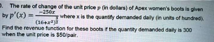 The rate of change of the unit price p (in dollars) of Apex women's boots is given by p'(x) = -250x / (16 + x^2)^(3/2) where x is the quantify demanded daily (in units of hundred). Find the revenue function for these boots if the quantity demanded daily is 300 when the unit price is 50/pair.