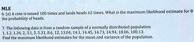 MLE
6. (a) A coin is tossed 100 times and lands heads 62 times. What is the maximum likelihood estimate for ? the probability of heads.

7. The following data is from a random sample of a normally distributed population
1, 1.2, 1.34, 2, 3.1, 5, 5.31, 8.6, 12, 13.04, 14.1, 14.45, 14.73, 14.94, 18.06, 100.13.
Find the maximum likelihood estimates for the mean and variance of the population.