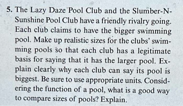 5. The Lazy Daze Pool Club and the Slumber-N-
Sunshine Pool Club have a friendly rivalry going.
Each club claims to have the bigger swimming
pool. Make up realistic sizes for the clubs' swim-
ming pools so that each club has a legitimate
basis for saying that it has the larger pool. Ex-
plain clearly why each club can say its pool is
biggest. Be sure to use appropriate units. Consid-
ering the function of a pool, what is a good way
to compare sizes of pools? Explain.