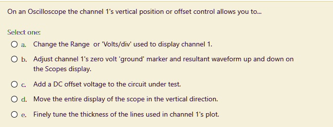 On an Oscilloscope the channel 1's vertical position or offset control allows you to...
Select one:
a. Change the Range or 'Volts/div' used to display channel 1.
b. Adjust channel 1's zero volt 'ground' marker and resultant waveform up and down on the Scopes display.
c. Add a DC offset voltage to the circuit under test.
d. Move the entire display of the scope in the vertical direction.
e. Finely tune the thickness of the lines used in channel 1's plot.