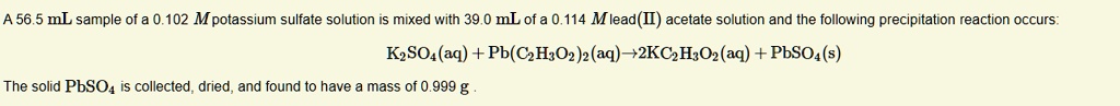 A 56.5 mL sample of a 0.102 M potassium sulfate solution is mixed with 39.0 mL of a 0.114 M lead(II) acetate solution and the following precipitation reaction occurs: K2SO4(aq) + Pb(C2H3O2)2(aq) ? 2KC2H3O2(aq) + PbSO4(s) The solid PbSO4 is collected, dried, and found to have a mass of 0.999 g.