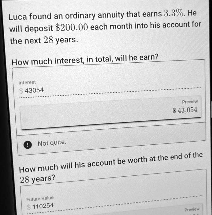 Luca found an ordinary annuity that earns 3.3%. He
will deposit 200.00 each month into his account for
the next 28 years.
How much interest, in total, will he earn?
Interest 43054
Preview
43,054
Not quite.
How much will his account be worth at the end of the
28 years?
Future Value110254
Preview