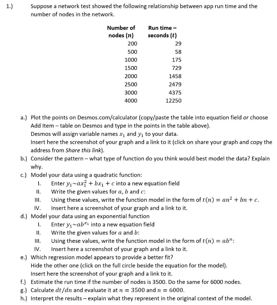 1.) Suppose a network test showed the following relationship between app run time and the number of nodes in the network.

Number of nodes (n)	Run time – seconds (t)
200	29
500	58
1000	175
1500	729
2000	1458
2500	2479
3000	4375
4000	12250

a.) Plot the points on Desmos.com/calculator (copy/paste the table into equation field or choose Add Item – table on Desmos and type in the points in the table above).
Desmos will assign variable names x1 and y1 to your data.
Insert here the screenshot of your graph and a link to it (click on share your graph and copy the address from Share this link).
b.) Consider the pattern – what type of function do you think would best model the data? Explain why.
c.) Model your data using a quadratic function:
I. Enter y1 ax1^2 + bx1 + c into a new equation field
II. Write the given values for a, b and c:
III. Using these values, write the function model in the form of t(n) = an^2 + bn + c.
IV. Insert here a screenshot of your graph and a link to it.
d.) Model your data using an exponential function
I. Enter y1 ab^x1 into a new equation field
II. Write the given values for a and b:
III. Using these values, write the function model in the form of t(n) = ab^n:
IV. Insert here a screenshot of your graph and a link to it.
e.) Which regression model appears to provide a better fit?
Hide the other one (click on the full circle beside the equation for the model).
Insert here the screenshot of your graph and a link to it.
f.) Estimate the run time if the number of nodes is 3500. Do the same for 6000 nodes.
g.) Calculate dt/dn and evaluate it at n = 3500 and n = 6000.
h.) Interpret the results – explain what they represent in the original context of the model.